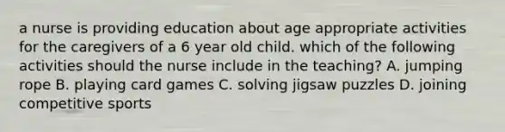 a nurse is providing education about age appropriate activities for the caregivers of a 6 year old child. which of the following activities should the nurse include in the teaching? A. jumping rope B. playing card games C. solving jigsaw puzzles D. joining competitive sports