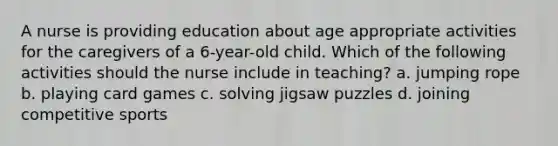 A nurse is providing education about age appropriate activities for the caregivers of a 6-year-old child. Which of the following activities should the nurse include in teaching? a. jumping rope b. playing card games c. solving jigsaw puzzles d. joining competitive sports