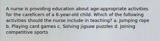 A nurse is providing education about age-appropriate activities for the careficers of a 6-year-old child. Which of the following activities should the nurse include in teaching? a. Jumping rope b. Playing card games c. Solving jigsaw puzzles d. Joining competitive sports