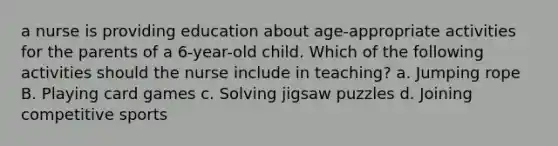 a nurse is providing education about age-appropriate activities for the parents of a 6-year-old child. Which of the following activities should the nurse include in teaching? a. Jumping rope B. Playing card games c. Solving jigsaw puzzles d. Joining competitive sports