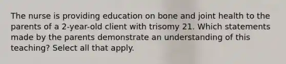 The nurse is providing education on bone and joint health to the parents of a 2-year-old client with trisomy 21. Which statements made by the parents demonstrate an understanding of this teaching? Select all that apply.