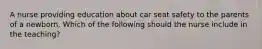 A nurse providing education about car seat safety to the parents of a newborn. Which of the following should the nurse include in the teaching?