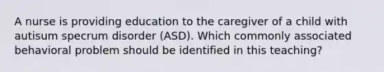 A nurse is providing education to the caregiver of a child with autisum specrum disorder (ASD). Which commonly associated behavioral problem should be identified in this teaching?