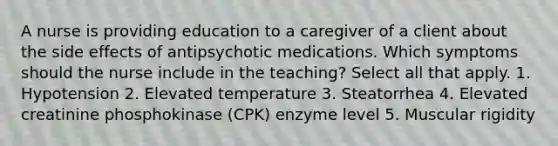 A nurse is providing education to a caregiver of a client about the side effects of antipsychotic medications. Which symptoms should the nurse include in the teaching? Select all that apply. 1. Hypotension 2. Elevated temperature 3. Steatorrhea 4. Elevated creatinine phosphokinase (CPK) enzyme level 5. Muscular rigidity