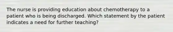 The nurse is providing education about chemotherapy to a patient who is being discharged. Which statement by the patient indicates a need for further teaching?