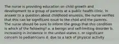 The nurse is providing education on child growth and development to a group of parents at a public health clinic. In answer to a question about childhood enuresis, the nurse verifies that this can be significant issue to the child and the parents. The nurse should be sure to inform the group that this condition is which of the following? a. a benign and self-limiting disorder b. increasing in incidence in the united states c. or significant concern to pediatricians d. due to a lack of physical activity