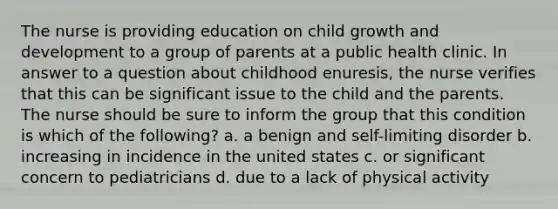 The nurse is providing education on child growth and development to a group of parents at a public health clinic. In answer to a question about childhood enuresis, the nurse verifies that this can be significant issue to the child and the parents. The nurse should be sure to inform the group that this condition is which of the following? a. a benign and self-limiting disorder b. increasing in incidence in the united states c. or significant concern to pediatricians d. due to a lack of physical activity