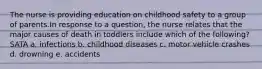 The nurse is providing education on childhood safety to a group of parents.In response to a question, the nurse relates that the major causes of death in toddlers include which of the following? SATA a. infections b. childhood diseases c. motor vehicle crashes d. drowning e. accidents