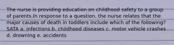 The nurse is providing education on childhood safety to a group of parents.In response to a question, the nurse relates that the major causes of death in toddlers include which of the following? SATA a. infections b. childhood diseases c. motor vehicle crashes d. drowning e. accidents