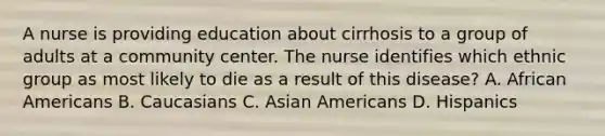 A nurse is providing education about cirrhosis to a group of adults at a community center. The nurse identifies which ethnic group as most likely to die as a result of this disease? A. African Americans B. Caucasians C. Asian Americans D. Hispanics