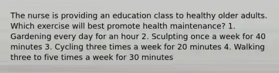 The nurse is providing an education class to healthy older adults. Which exercise will best promote health maintenance? 1. Gardening every day for an hour 2. Sculpting once a week for 40 minutes 3. Cycling three times a week for 20 minutes 4. Walking three to five times a week for 30 minutes