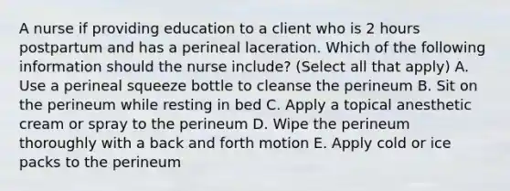 A nurse if providing education to a client who is 2 hours postpartum and has a perineal laceration. Which of the following information should the nurse include? (Select all that apply) A. Use a perineal squeeze bottle to cleanse the perineum B. Sit on the perineum while resting in bed C. Apply a topical anesthetic cream or spray to the perineum D. Wipe the perineum thoroughly with a back and forth motion E. Apply cold or ice packs to the perineum