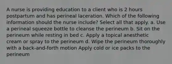 A nurse is providing education to a client who is 2 hours postpartum and has perineal laceration. Which of the following information should the nurse include? Select all that apply. a. Use a perineal squeeze bottle to cleanse the perineum b. Sit on the perineum while resting in bed c. Apply a topical anesthetic cream or spray to the perineum d. Wipe the perineum thoroughly with a back-and-forth motion Apply cold or ice packs to the perineum