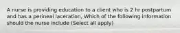 A nurse is providing education to a client who is 2 hr postpartum and has a perineal laceration, Which of the following information should the nurse include (Select all apply)