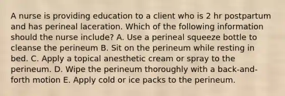 A nurse is providing education to a client who is 2 hr postpartum and has perineal laceration. Which of the following information should the nurse include? A. Use a perineal squeeze bottle to cleanse the perineum B. Sit on the perineum while resting in bed. C. Apply a topical anesthetic cream or spray to the perineum. D. Wipe the perineum thoroughly with a back-and-forth motion E. Apply cold or ice packs to the perineum.