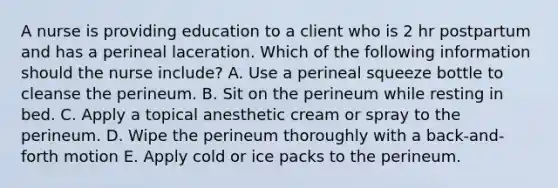 A nurse is providing education to a client who is 2 hr postpartum and has a perineal laceration. Which of the following information should the nurse include? A. Use a perineal squeeze bottle to cleanse the perineum. B. Sit on the perineum while resting in bed. C. Apply a topical anesthetic cream or spray to the perineum. D. Wipe the perineum thoroughly with a back-and-forth motion E. Apply cold or ice packs to the perineum.