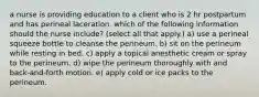 a nurse is providing education to a client who is 2 hr postpartum and has perineal laceration. which of the following information should the nurse include? (select all that apply.) a) use a perineal squeeze bottle to cleanse the perineum. b) sit on the perineum while resting in bed. c) apply a topical anesthetic cream or spray to the perineum. d) wipe the perineum thoroughly with and back-and-forth motion. e) apply cold or ice packs to the perineum.