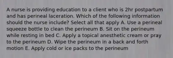 A nurse is providing education to a client who is 2hr postpartum and has perineal laceration. Which of the following information should the nurse include? Select all that apply A. Use a perineal squeeze bottle to clean the perineum B. Sit on the perineum while resting in bed C. Apply a topical anesthetic cream or pray to the perineum D. Wipe the perineum in a back and forth motion E. Apply cold or ice packs to the perineum