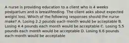 A nurse is providing education to a client who is 4 weeks postpartum and is breastfeeding. The client asks about expected weight loss. Which of the following responses should the nurse make? A. Losing 2.2 pounds each month would be acceptable B. Losing 4.4 pounds each month would be acceptable C. Losing 5.5 pounds each month would be acceptable D. Losing 6.6 pounds each month would be acceptable