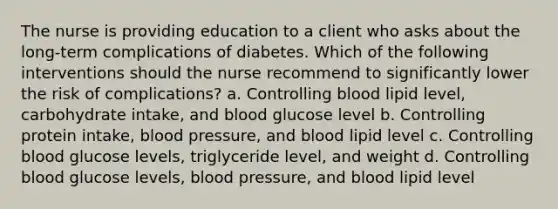 The nurse is providing education to a client who asks about the long-term complications of diabetes. Which of the following interventions should the nurse recommend to significantly lower the risk of complications? a. Controlling blood lipid level, carbohydrate intake, and blood glucose level b. Controlling protein intake, blood pressure, and blood lipid level c. Controlling blood glucose levels, triglyceride level, and weight d. Controlling blood glucose levels, blood pressure, and blood lipid level