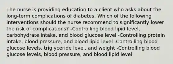 The nurse is providing education to a client who asks about the long-term complications of diabetes. Which of the following interventions should the nurse recommend to significantly lower the risk of complications? -Controlling blood lipid level, carbohydrate intake, and blood glucose level -Controlling protein intake, <a href='https://www.questionai.com/knowledge/kD0HacyPBr-blood-pressure' class='anchor-knowledge'>blood pressure</a>, and blood lipid level -Controlling blood glucose levels, triglyceride level, and weight -Controlling blood glucose levels, blood pressure, and blood lipid level