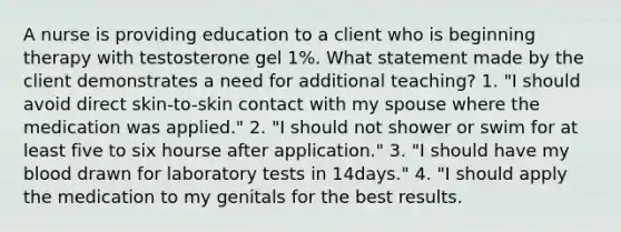 A nurse is providing education to a client who is beginning therapy with testosterone gel 1%. What statement made by the client demonstrates a need for additional teaching? 1. "I should avoid direct skin-to-skin contact with my spouse where the medication was applied." 2. "I should not shower or swim for at least five to six hourse after application." 3. "I should have my blood drawn for laboratory tests in 14days." 4. "I should apply the medication to my genitals for the best results.