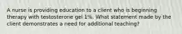 A nurse is providing education to a client who is beginning therapy with testosterone gel 1%. What statement made by the client demonstrates a need for additional teaching?