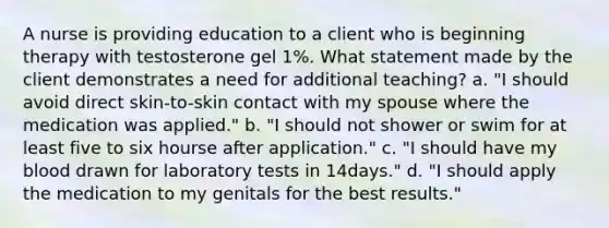 A nurse is providing education to a client who is beginning therapy with testosterone gel 1%. What statement made by the client demonstrates a need for additional teaching? a. "I should avoid direct skin-to-skin contact with my spouse where the medication was applied." b. "I should not shower or swim for at least five to six hourse after application." c. "I should have my blood drawn for laboratory tests in 14days." d. "I should apply the medication to my genitals for the best results."