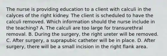 The nurse is providing education to a client with calculi in the calyces of the right kidney. The client is scheduled to have the calculi removed. Which information should the nurse include in the teaching? A. The calculi are too large for transurethral removal. B. During the surgery, the right ureter will be removed. C. After surgery, a suprapubic catheter will be in place. D. After surgery, there will be a small incision in the right flank area.