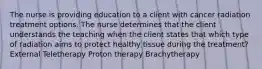 The nurse is providing education to a client with cancer radiation treatment options. The nurse determines that the client understands the teaching when the client states that which type of radiation aims to protect healthy tissue during the treatment? External Teletherapy Proton therapy Brachytherapy