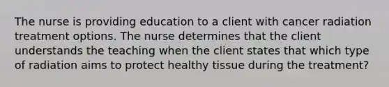 The nurse is providing education to a client with cancer radiation treatment options. The nurse determines that the client understands the teaching when the client states that which type of radiation aims to protect healthy tissue during the treatment?