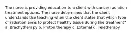 The nurse is providing education to a client with cancer radiation treatment options. The nurse determines that the client understands the teaching when the client states that which type of radiation aims to protect healthy tissue during the treatment? a. Brachytherapy b. Proton therapy c. External d. Teletherapy