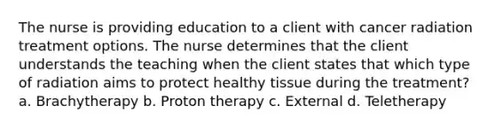 The nurse is providing education to a client with cancer radiation treatment options. The nurse determines that the client understands the teaching when the client states that which type of radiation aims to protect healthy tissue during the treatment? a. Brachytherapy b. Proton therapy c. External d. Teletherapy