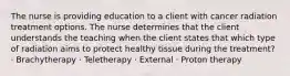 The nurse is providing education to a client with cancer radiation treatment options. The nurse determines that the client understands the teaching when the client states that which type of radiation aims to protect healthy tissue during the treatment? · Brachytherapy · Teletherapy · External · Proton therapy