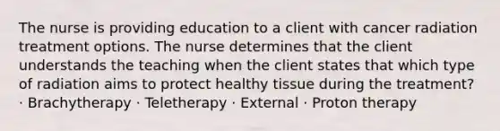 The nurse is providing education to a client with cancer radiation treatment options. The nurse determines that the client understands the teaching when the client states that which type of radiation aims to protect healthy tissue during the treatment? · Brachytherapy · Teletherapy · External · Proton therapy