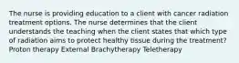 The nurse is providing education to a client with cancer radiation treatment options. The nurse determines that the client understands the teaching when the client states that which type of radiation aims to protect healthy tissue during the treatment? Proton therapy External Brachytherapy Teletherapy