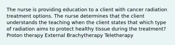 The nurse is providing education to a client with cancer radiation treatment options. The nurse determines that the client understands the teaching when the client states that which type of radiation aims to protect healthy tissue during the treatment? Proton therapy External Brachytherapy Teletherapy