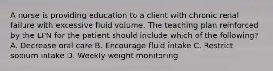 A nurse is providing education to a client with chronic renal failure with excessive fluid volume. The teaching plan reinforced by the LPN for the patient should include which of the following? A. Decrease oral care B. Encourage fluid intake C. Restrict sodium intake D. Weekly weight monitoring