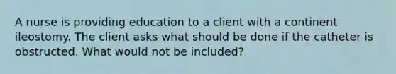 A nurse is providing education to a client with a continent ileostomy. The client asks what should be done if the catheter is obstructed. What would not be included?