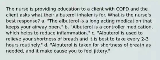 The nurse is providing education to a client with COPD and the client asks what their albuterol inhaler is for. What is the nurse's best response? a. "The albuterol is a long acting medication that keeps your airway open." b. "Albuterol is a controller medication, which helps to reduce inflammation." c. "Albuterol is used to relieve your shortness of breath and it is best to take every 2-3 hours routinely." d. "Albuterol is taken for shortness of breath as needed, and it make cause you to feel jittery."