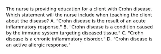 The nurse is providing education for a client with Crohn disease. Which statement will the nurse include when teaching the client about the​ disease? A. "Crohn disease is the result of an acute inflammatory​ response." B. "Crohn disease is a condition caused by the immune system targeting diseased​ tissue." C. "Crohn disease is a chronic inflammatory​ disorder." D. "Crohn disease is an active allergic​ response."