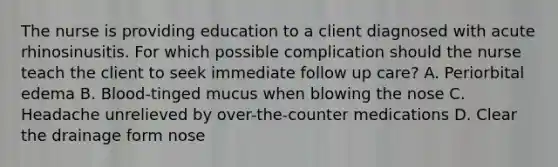 The nurse is providing education to a client diagnosed with acute rhinosinusitis. For which possible complication should the nurse teach the client to seek immediate follow up care? A. Periorbital edema B. Blood-tinged mucus when blowing the nose C. Headache unrelieved by over-the-counter medications D. Clear the drainage form nose