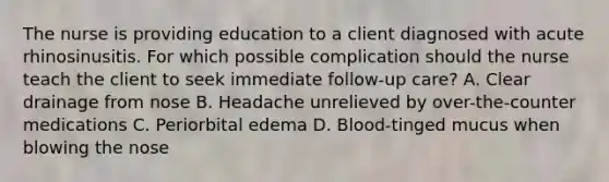 The nurse is providing education to a client diagnosed with acute rhinosinusitis. For which possible complication should the nurse teach the client to seek immediate follow-up care? A. Clear drainage from nose B. Headache unrelieved by over-the-counter medications C. Periorbital edema D. Blood-tinged mucus when blowing the nose