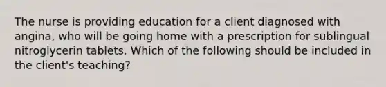 The nurse is providing education for a client diagnosed with angina, who will be going home with a prescription for sublingual nitroglycerin tablets. Which of the following should be included in the client's teaching?