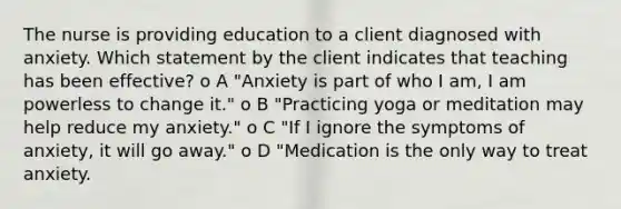 The nurse is providing education to a client diagnosed with anxiety. Which statement by the client indicates that teaching has been effective? o A "Anxiety is part of who I am, I am powerless to change it." o B "Practicing yoga or meditation may help reduce my anxiety." o C "If I ignore the symptoms of anxiety, it will go away." o D "Medication is the only way to treat anxiety.