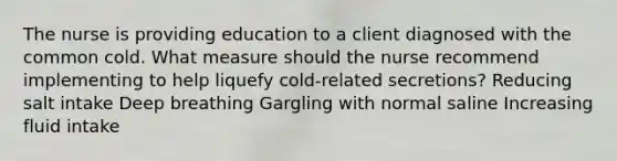 The nurse is providing education to a client diagnosed with the common cold. What measure should the nurse recommend implementing to help liquefy cold-related secretions? Reducing salt intake Deep breathing Gargling with normal saline Increasing fluid intake