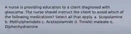 A nurse is providing education to a client diagnosed with glaucoma. The nurse should instruct the client to avoid which of the following medications? Select all that apply. a. Scopolamine b. Methylphenidate c. Acetazolamide d. Timolol maleate e. Diphenhydramine
