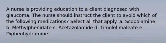 A nurse is providing education to a client diagnosed with glaucoma. The nurse should instruct the client to avoid which of the following medications? Select all that apply. a. Scopolamine b. Methylphenidate c. Acetazolamide d. Timolol maleate e. Diphenhydramine