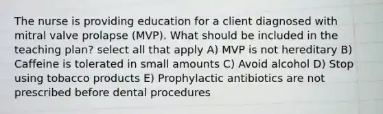 The nurse is providing education for a client diagnosed with mitral valve prolapse (MVP). What should be included in the teaching plan? select all that apply A) MVP is not hereditary B) Caffeine is tolerated in small amounts C) Avoid alcohol D) Stop using tobacco products E) Prophylactic antibiotics are not prescribed before dental procedures