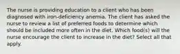 The nurse is providing education to a client who has been diagnosed with iron-deficiency anemia. The client has asked the nurse to review a list of preferred foods to determine which should be included more often in the diet. Which food(s) will the nurse encourage the client to increase in the diet? Select all that apply.